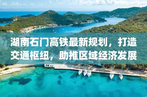 湖南石门高铁最新规划，打造交通枢纽，助推区域经济发展