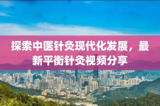 探索中医针灸现代化发展，最新平衡针灸视频分享