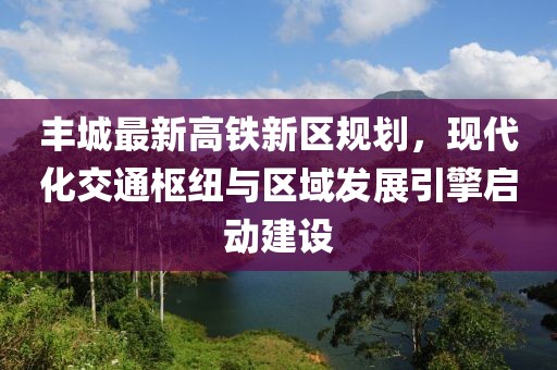 丰城最新高铁新区规划，现代化交通枢纽与区域发展引擎启动建设