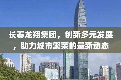 长春龙翔集团，创新多元发展，助力城市繁荣的最新动态