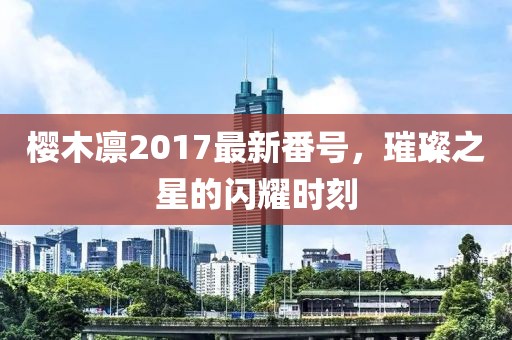 樱木凛2017最新番号，璀璨之星的闪耀时刻
