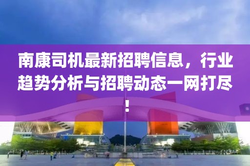 南康司机最新招聘信息，行业趋势分析与招聘动态一网打尽！