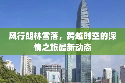 风行朗林雪落，跨越时空的深情之旅最新动态
