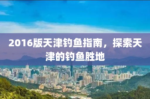 2016版天津钓鱼指南，探索天津的钓鱼胜地