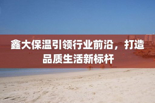鑫大保温引领行业前沿，打造品质生活新标杆