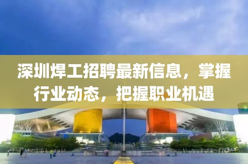 深圳焊工招聘最新信息，掌握行业动态，把握职业机遇