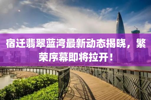 宿迁翡翠蓝湾最新动态揭晓，繁荣序幕即将拉开！