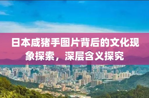 日本咸猪手图片背后的文化现象探索，深层含义探究