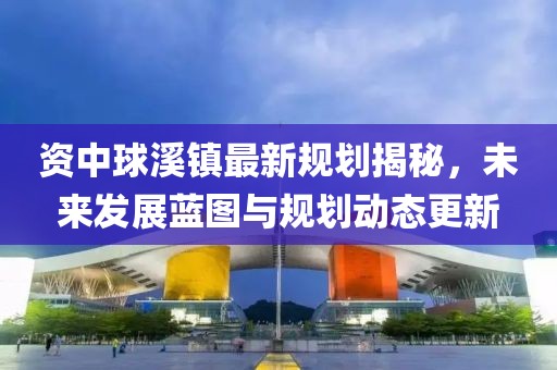 资中球溪镇最新规划揭秘，未来发展蓝图与规划动态更新