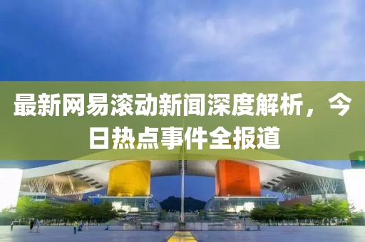 最新网易滚动新闻深度解析，今日热点事件全报道