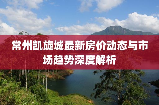 常州凯旋城最新房价动态与市场趋势深度解析