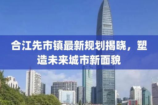 合江先市镇最新规划揭晓，塑造未来城市新面貌