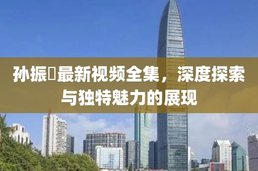孙振珺最新视频全集，深度探索与独特魅力的展现
