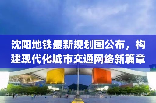 沈阳地铁最新规划图公布，构建现代化城市交通网络新篇章