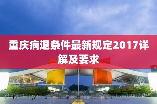 重庆病退条件最新规定2017详解及要求