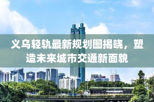 义乌轻轨最新规划图揭晓，塑造未来城市交通新面貌