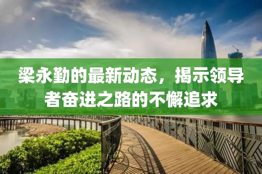 梁永勤的最新动态，揭示领导者奋进之路的不懈追求