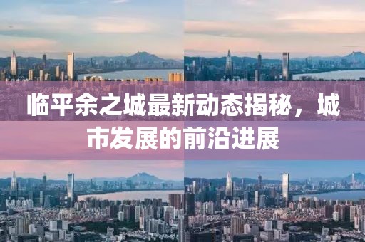 临平余之城最新动态揭秘，城市发展的前沿进展