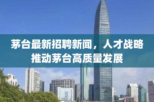 茅台最新招聘新闻，人才战略推动茅台高质量发展