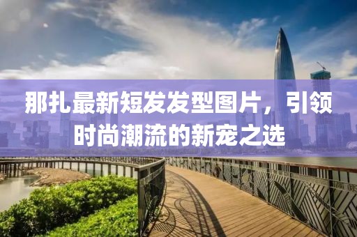 那扎最新短发发型图片，引领时尚潮流的新宠之选