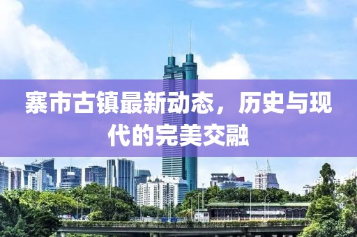 寨市古镇最新动态，历史与现代的完美交融