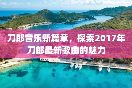 刀郎音乐新篇章，探索2017年刀郎最新歌曲的魅力