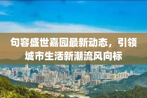 句容盛世嘉园最新动态，引领城市生活新潮流风向标
