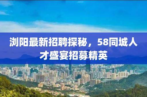 浏阳最新招聘探秘，58同城人才盛宴招募精英