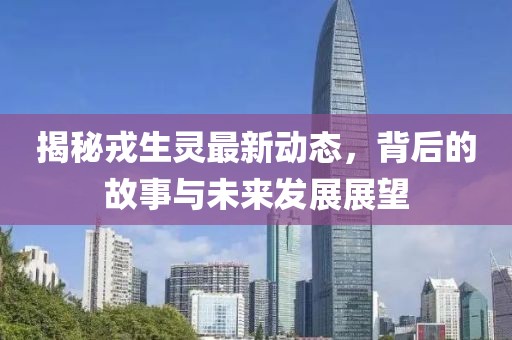 揭秘戎生灵最新动态，背后的故事与未来发展展望