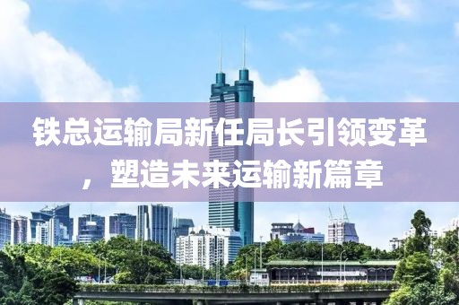 铁总运输局新任局长引领变革，塑造未来运输新篇章