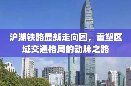 沪湖铁路最新走向图，重塑区域交通格局的动脉之路