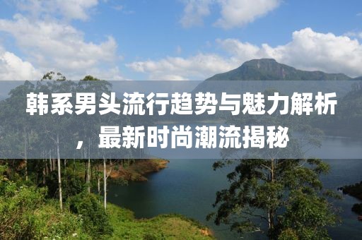 韩系男头流行趋势与魅力解析，最新时尚潮流揭秘