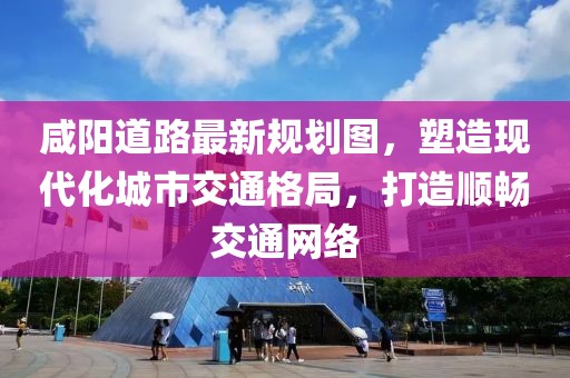 咸阳道路最新规划图，塑造现代化城市交通格局，打造顺畅交通网络