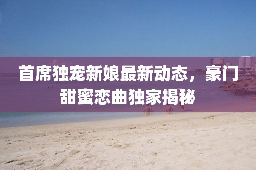 首席独宠新娘最新动态，豪门甜蜜恋曲独家揭秘