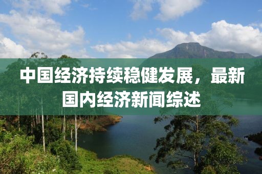 中国经济持续稳健发展，最新国内经济新闻综述