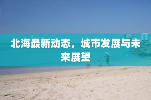 北海最新动态，城市发展与未来展望