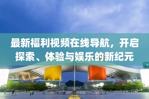 最新福利视频在线导航，开启探索、体验与娱乐的新纪元