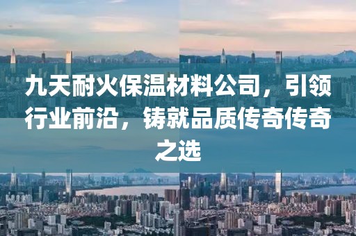 九天耐火保温材料公司，引领行业前沿，铸就品质传奇传奇之选
