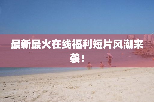 最新最火在线福利短片风潮来袭！