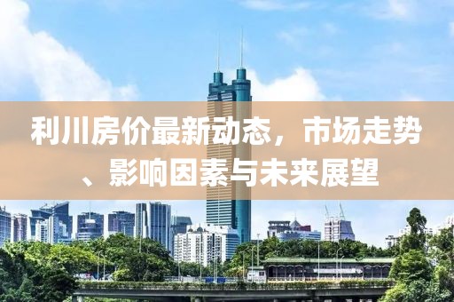 利川房价最新动态，市场走势、影响因素与未来展望