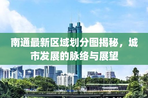 南通最新区域划分图揭秘，城市发展的脉络与展望