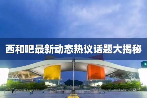西和吧最新动态热议话题大揭秘