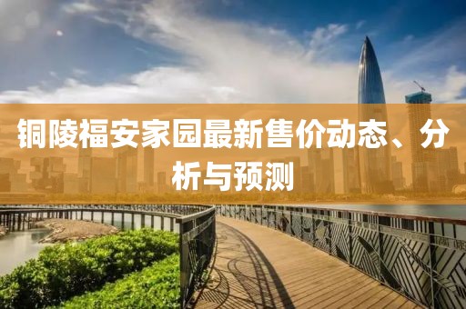 铜陵福安家园最新售价动态、分析与预测