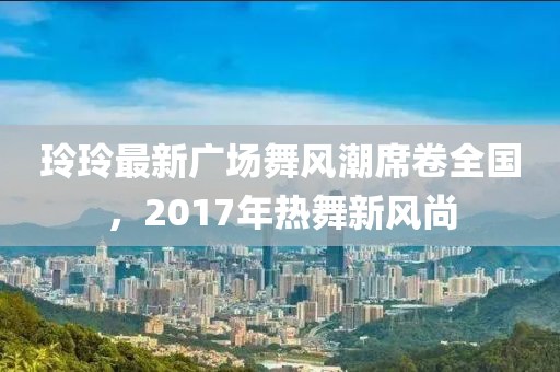 玲玲最新广场舞风潮席卷全国，2017年热舞新风尚