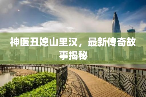神医丑媳山里汉，最新传奇故事揭秘