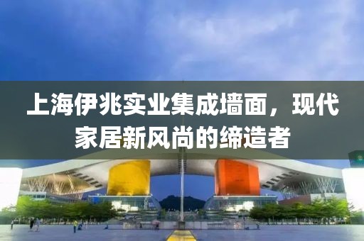上海伊兆实业集成墙面，现代家居新风尚的缔造者