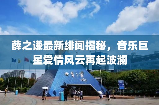 薛之谦最新绯闻揭秘，音乐巨星爱情风云再起波澜