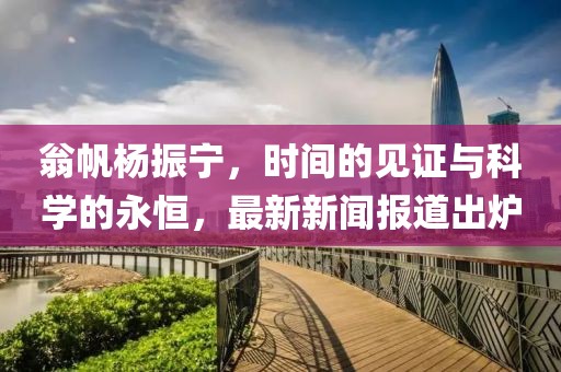 翁帆杨振宁，时间的见证与科学的永恒，最新新闻报道出炉