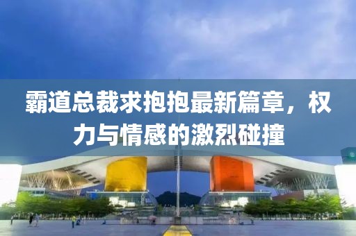 霸道总裁求抱抱最新篇章，权力与情感的激烈碰撞