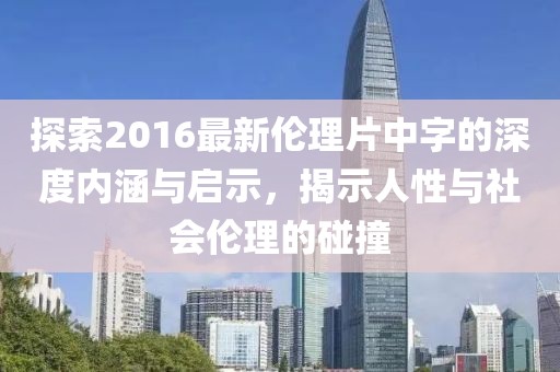 探索2016最新伦理片中字的深度内涵与启示，揭示人性与社会伦理的碰撞